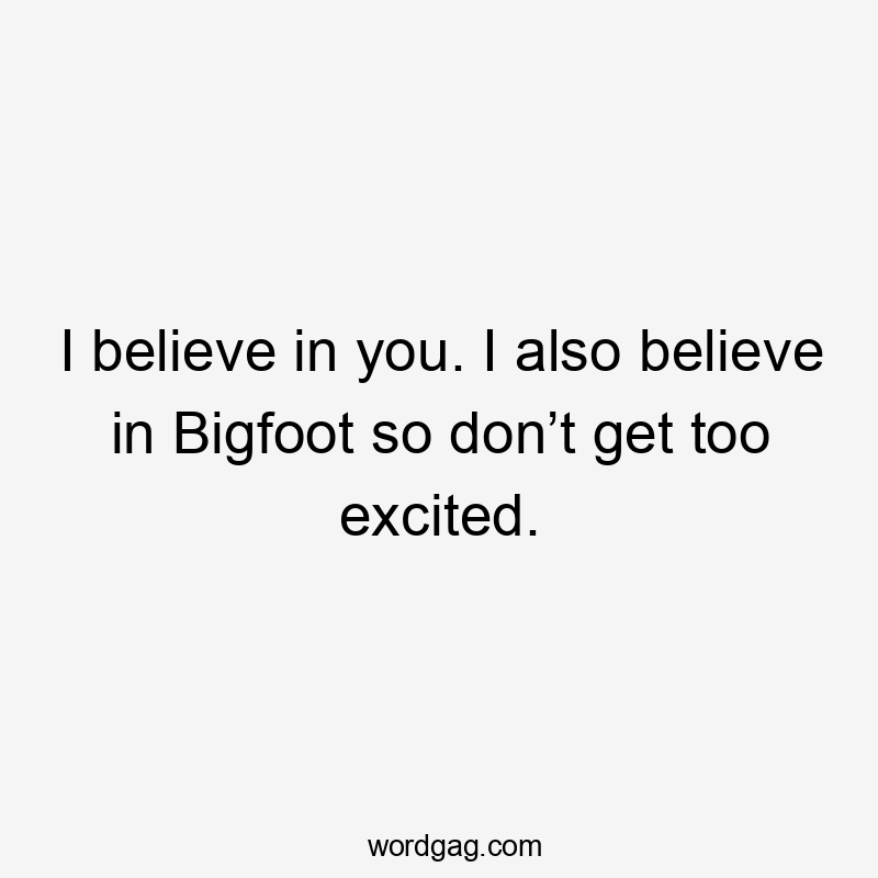 I believe in you. I also believe in Bigfoot so don’t get too excited.