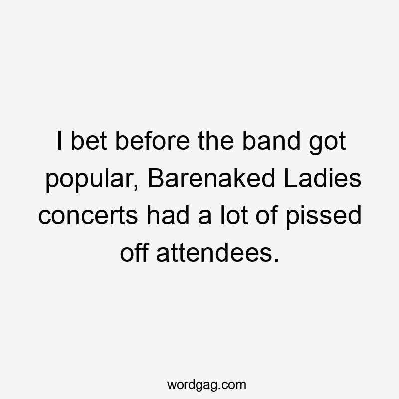 I bet before the band got popular, Barenaked Ladies concerts had a lot of pissed off attendees.