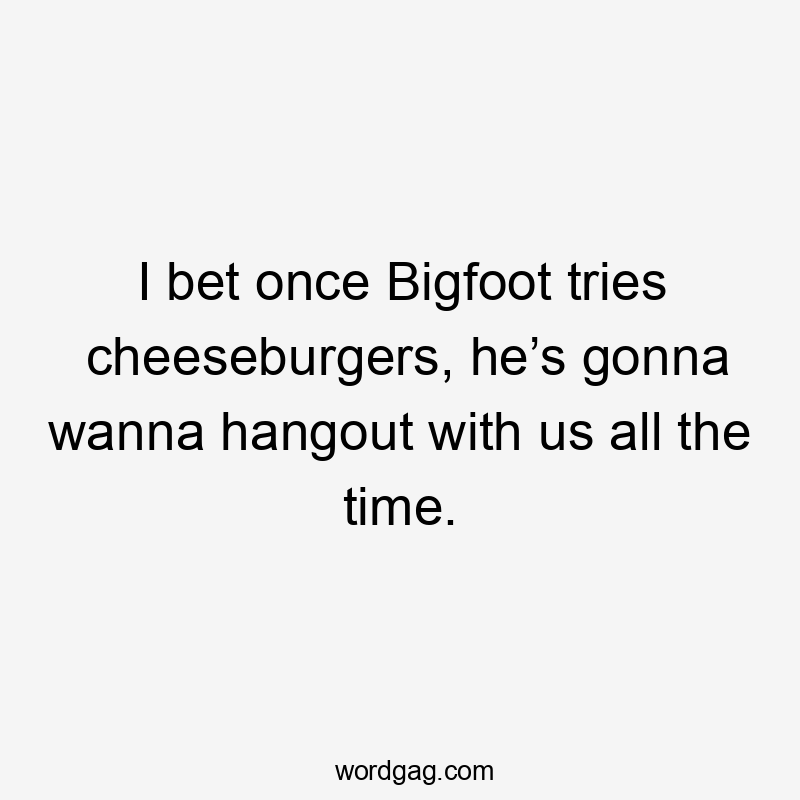 I bet once Bigfoot tries cheeseburgers, he’s gonna wanna hangout with us all the time.