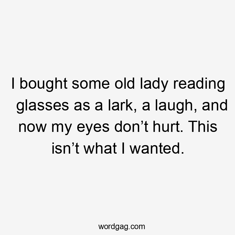 I bought some old lady reading glasses as a lark, a laugh, and now my eyes don’t hurt. This isn’t what I wanted.