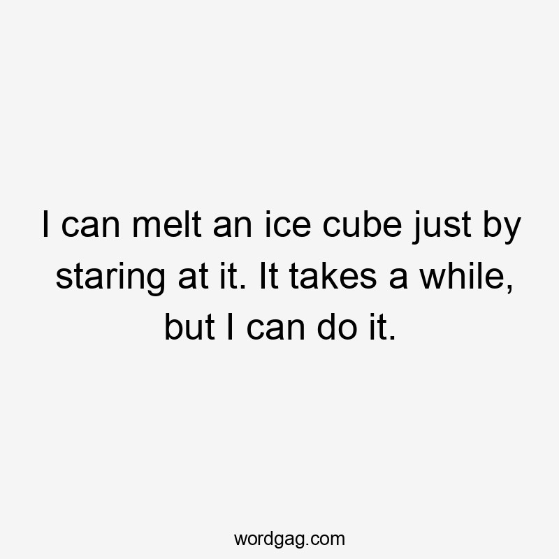 I can melt an ice cube just by staring at it. It takes a while, but I can do it.