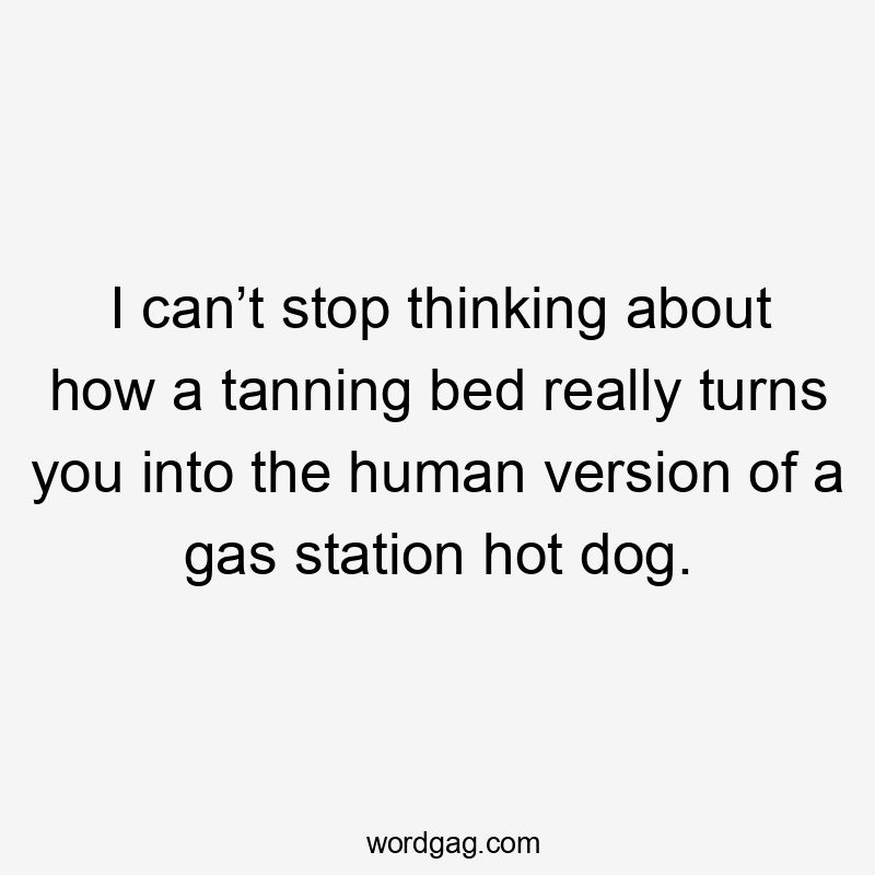 I can’t stop thinking about how a tanning bed really turns you into the human version of a gas station hot dog.