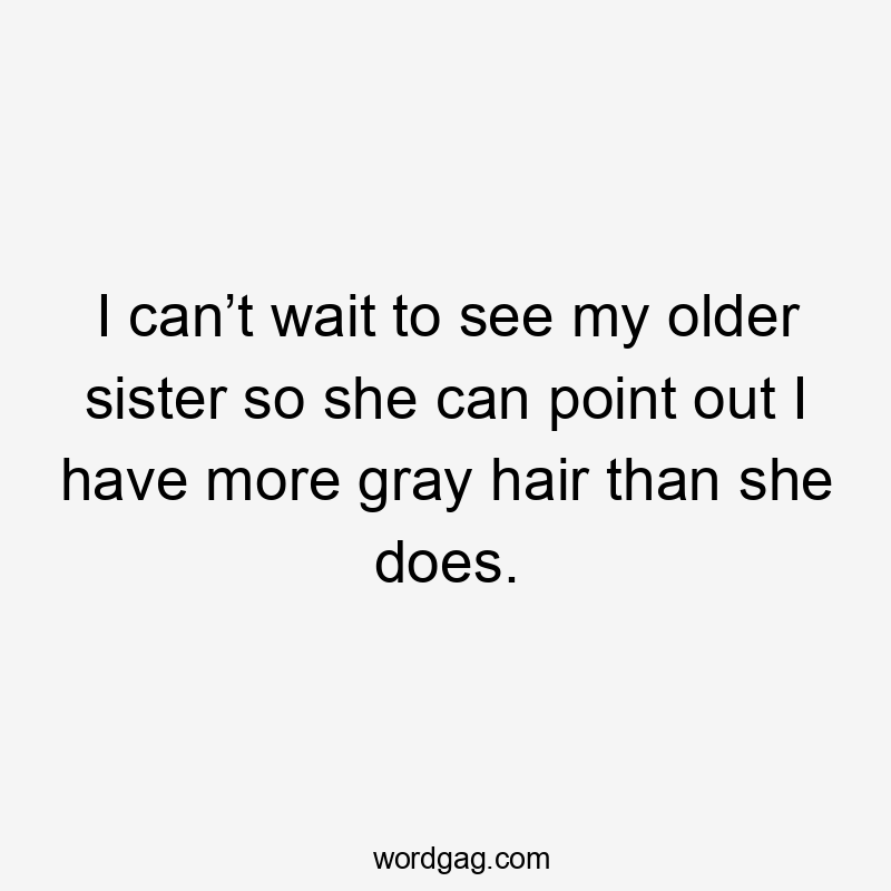 I can’t wait to see my older sister so she can point out I have more gray hair than she does.