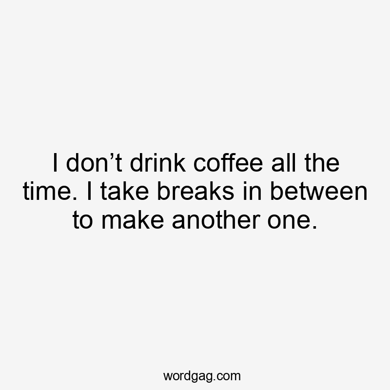 I don’t drink coffee all the time. I take breaks in between to make another one.