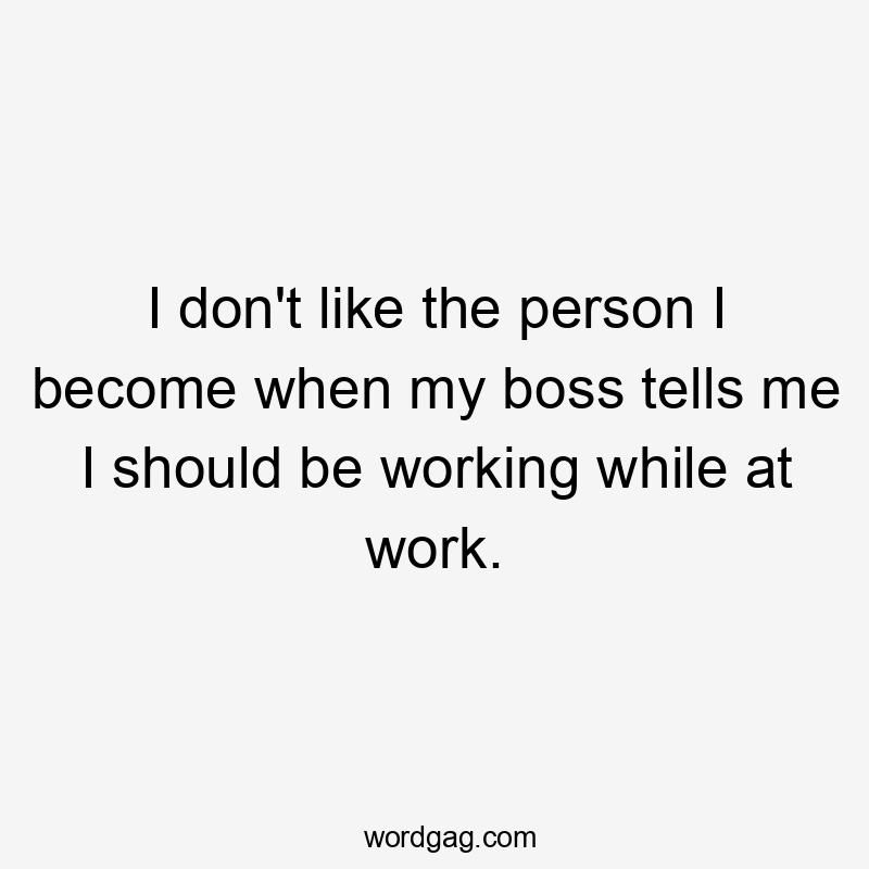 I don't like the person I become when my boss tells me I should be working while at work.