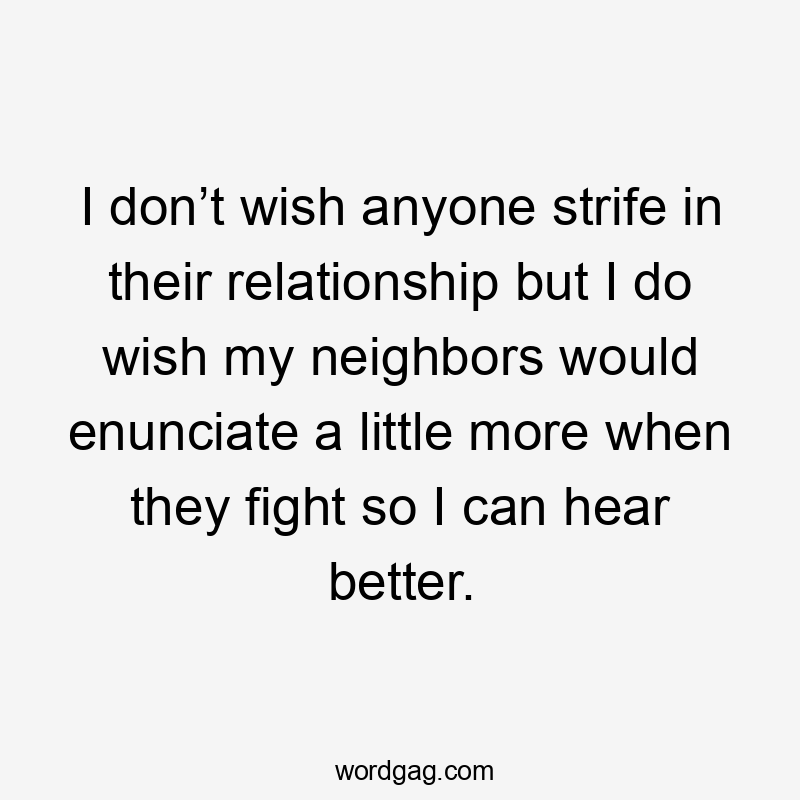 I don’t wish anyone strife in their relationship but I do wish my neighbors would enunciate a little more when they fight so I can hear better.