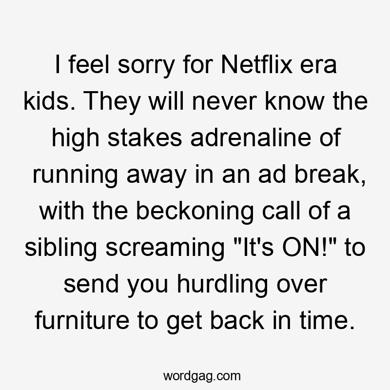 I feel sorry for Netflix era kids. They will never know the high stakes adrenaline of running away in an ad break, with the beckoning call of a sibling screaming "It's ON!" to send you hurdling over furniture to get back in time.