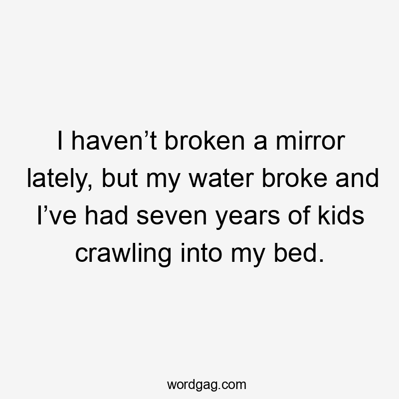 I haven’t broken a mirror lately, but my water broke and I’ve had seven years of kids crawling into my bed.