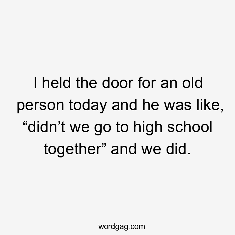 I held the door for an old person today and he was like, “didn’t we go to high school together” and we did.