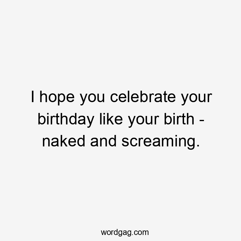 I hope you celebrate your birthday like your birth - naked and screaming.