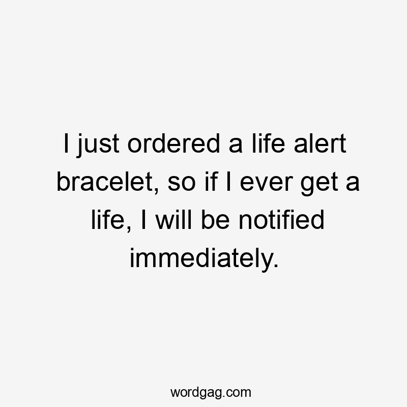 I just ordered a life alert bracelet, so if I ever get a life, I will be notified immediately.