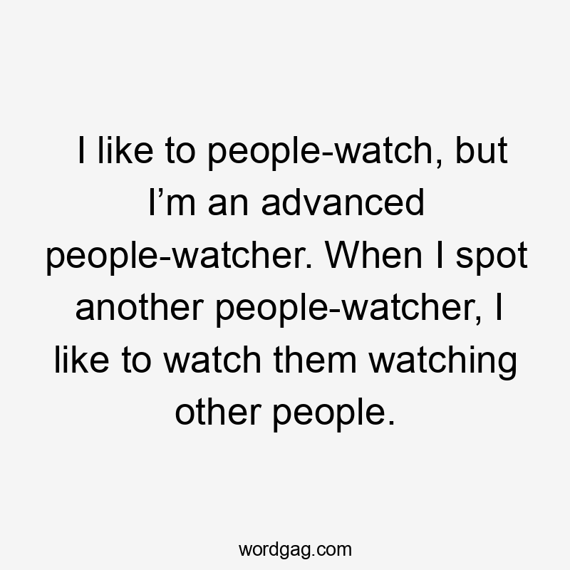 I like to people-watch, but I’m an advanced people-watcher. When I spot another people-watcher, I like to watch them watching other people.