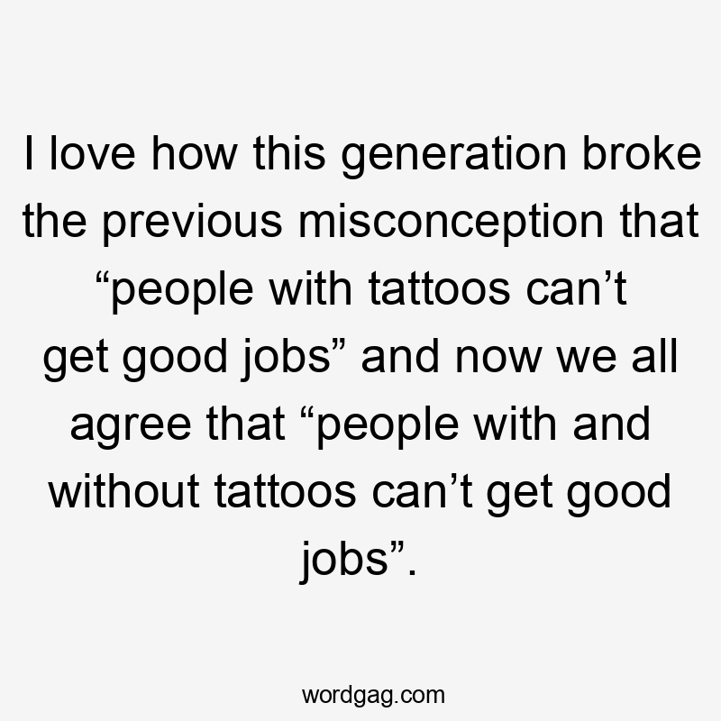 I love how this generation broke the previous misconception that “people with tattoos can’t get good jobs” and now we all agree that “people with and without tattoos can’t get good jobs”.