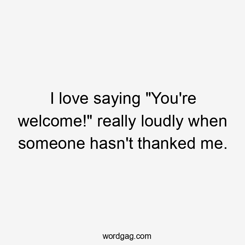 I love saying "You're welcome!" really loudly when someone hasn't thanked me.