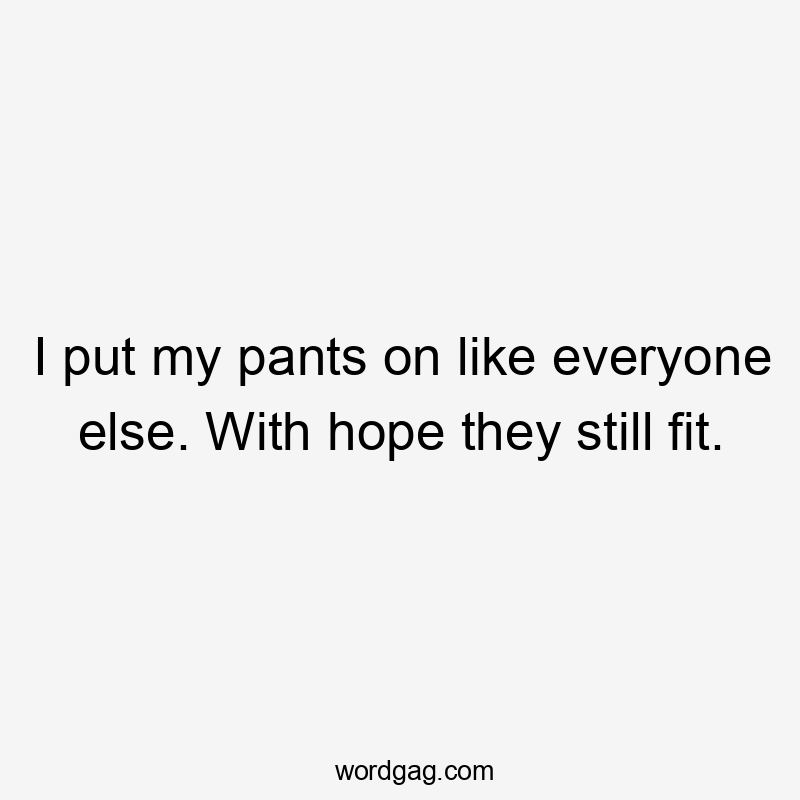 I put my pants on like everyone else. With hope they still fit.