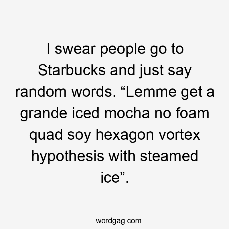 I swear people go to Starbucks and just say random words. “Lemme get a grande iced mocha no foam quad soy hexagon vortex hypothesis with steamed ice”.