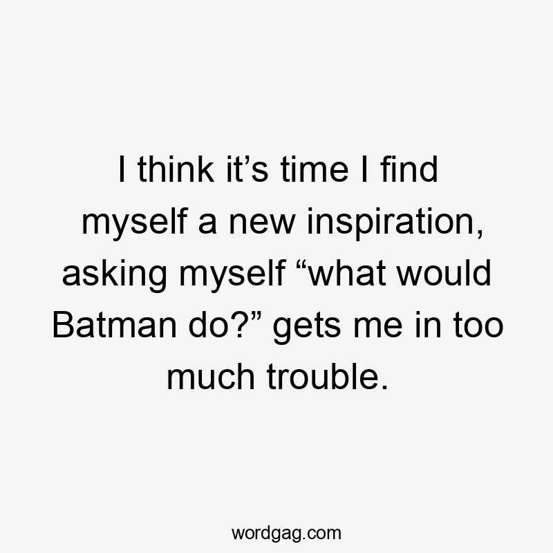 I think it’s time I find myself a new inspiration, asking myself “what would Batman do?” gets me in too much trouble.