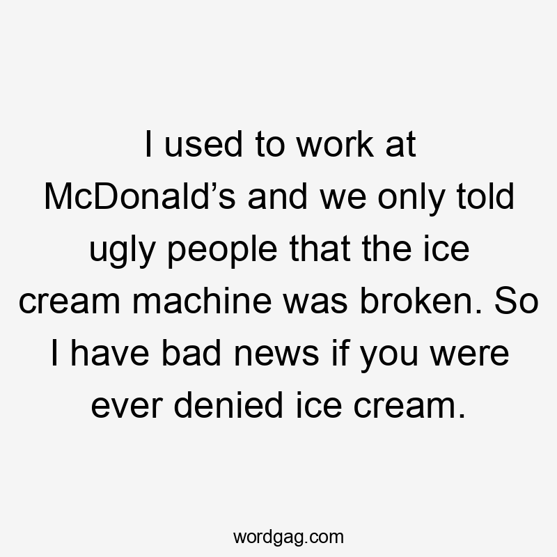 I used to work at McDonald’s and we only told ugly people that the ice cream machine was broken. So I have bad news if you were ever denied ice cream.