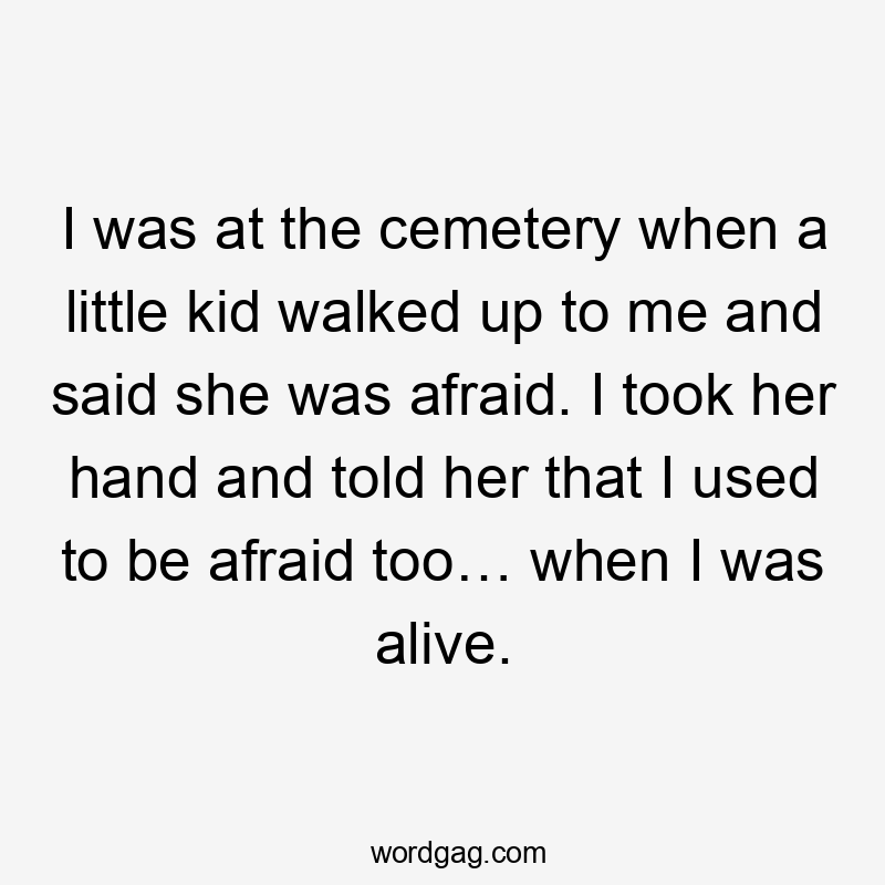 I was at the cemetery when a little kid walked up to me and said she was afraid. I took her hand and told her that I used to be afraid too… when I was alive.