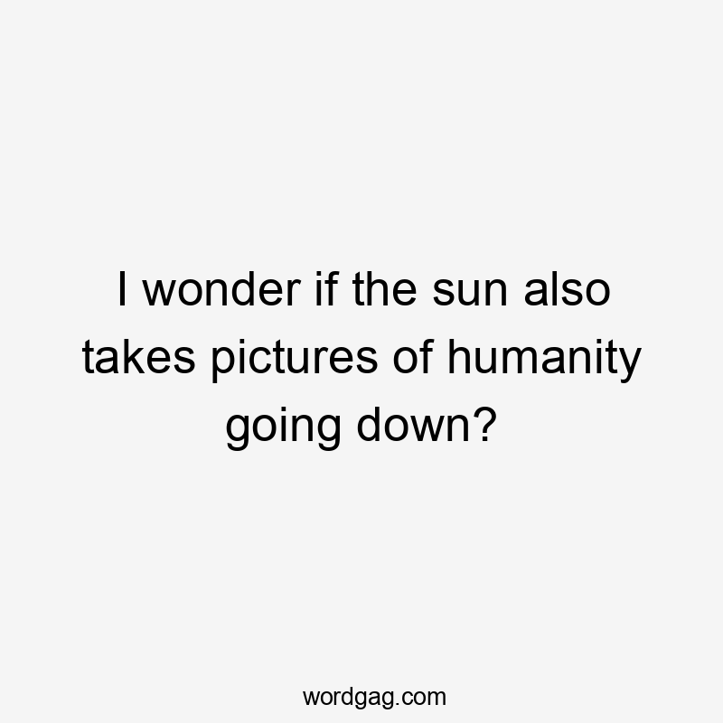 I wonder if the sun also takes pictures of humanity going down?