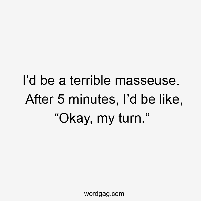 I’d be a terrible masseuse. After 5 minutes, I’d be like, “Okay, my turn.”