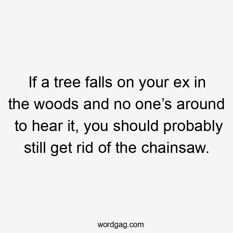 If a tree falls on your ex in the woods and no one’s around to hear it, you should probably still get rid of the chainsaw.