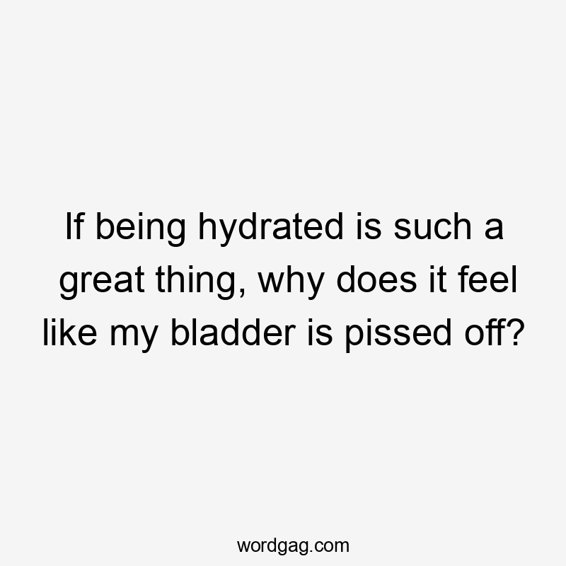 If being hydrated is such a great thing, why does it feel like my bladder is pissed off?