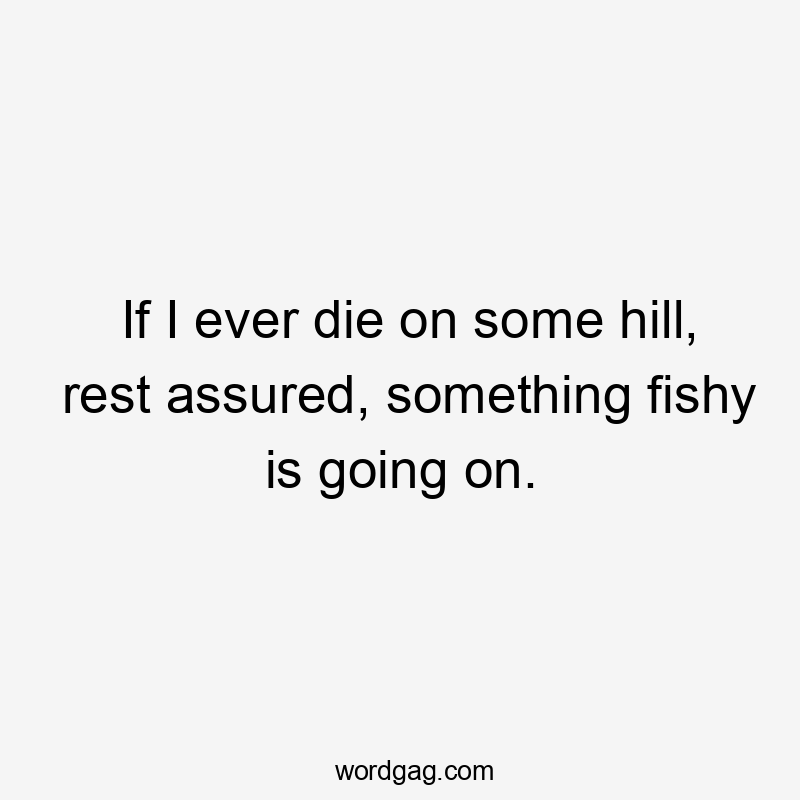 If I ever die on some hill, rest assured, something fishy is going on.