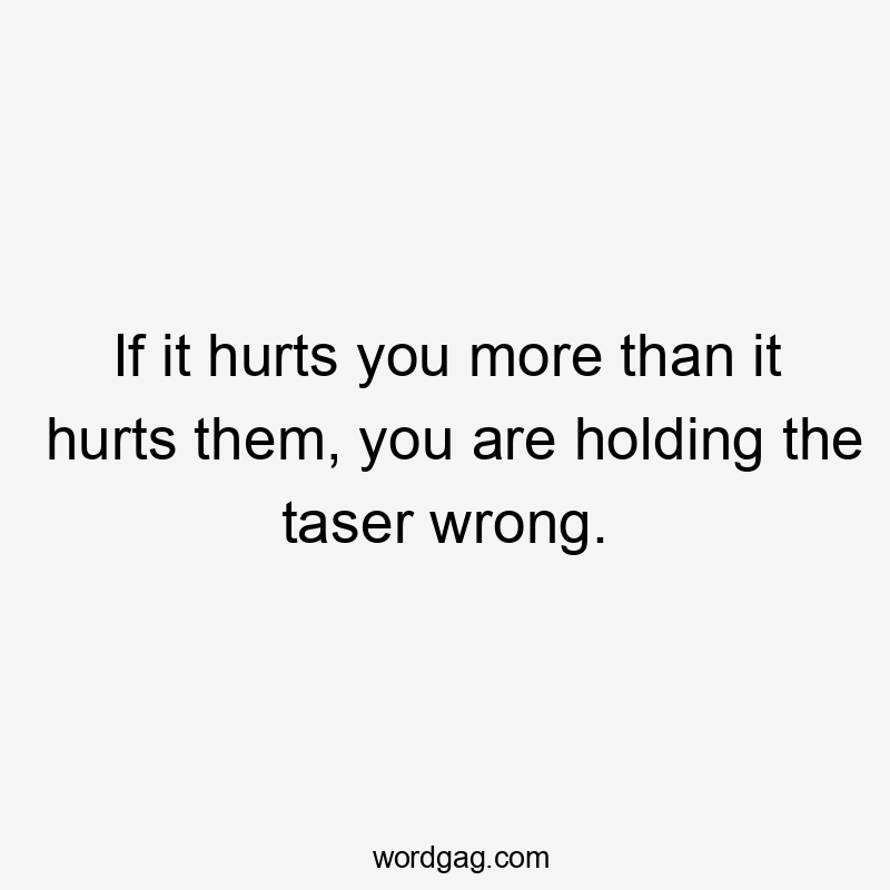 If it hurts you more than it hurts them, you are holding the taser wrong.