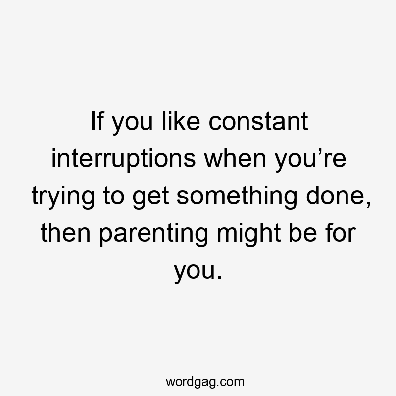 If you like constant interruptions when you’re trying to get something done, then parenting might be for you.