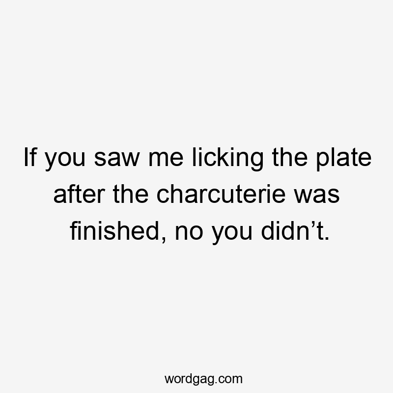 If you saw me licking the plate after the charcuterie was finished, no you didn’t.