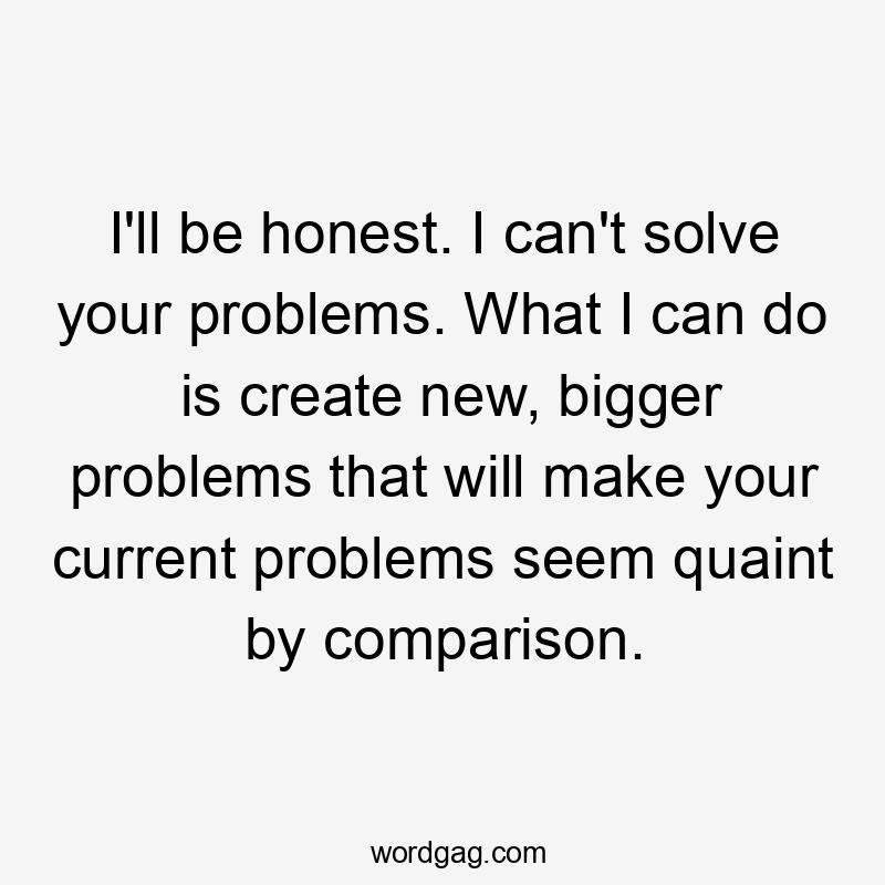 I'll be honest. I can't solve your problems. What I can do is create new, bigger problems that will make your current problems seem quaint by comparison.