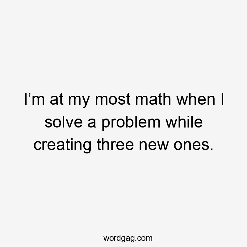 I’m at my most math when I solve a problem while creating three new ones.