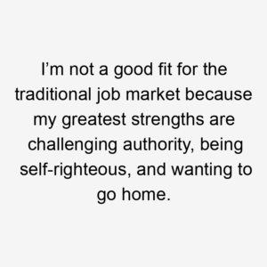 I’m not a good fit for the traditional job market because my greatest strengths are challenging authority, being self-righteous, and wanting to go home.