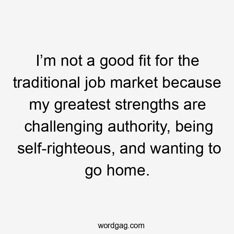 I’m not a good fit for the traditional job market because my greatest strengths are challenging authority, being self-righteous, and wanting to go home.