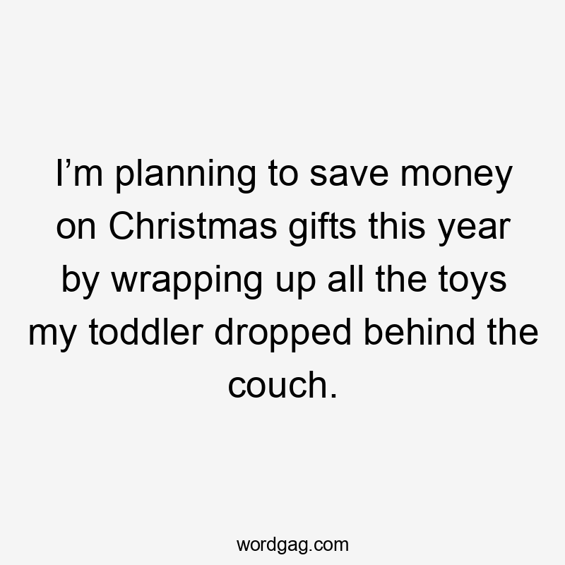 I’m planning to save money on Christmas gifts this year by wrapping up all the toys my toddler dropped behind the couch.