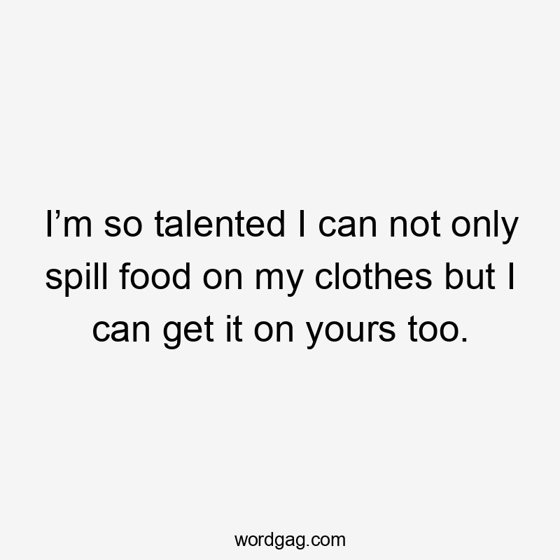 I’m so talented I can not only spill food on my clothes but I can get it on yours too.