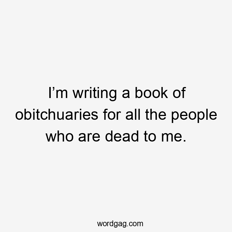 I’m writing a book of obitchuaries for all the people who are dead to me.