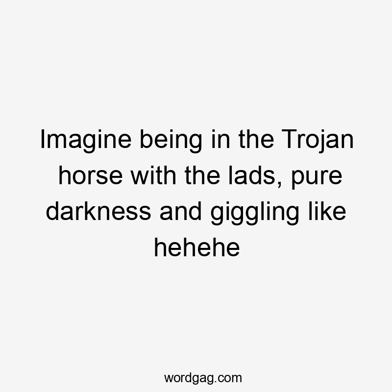 Imagine being in the Trojan horse with the lads, pure darkness and giggling like hehehe