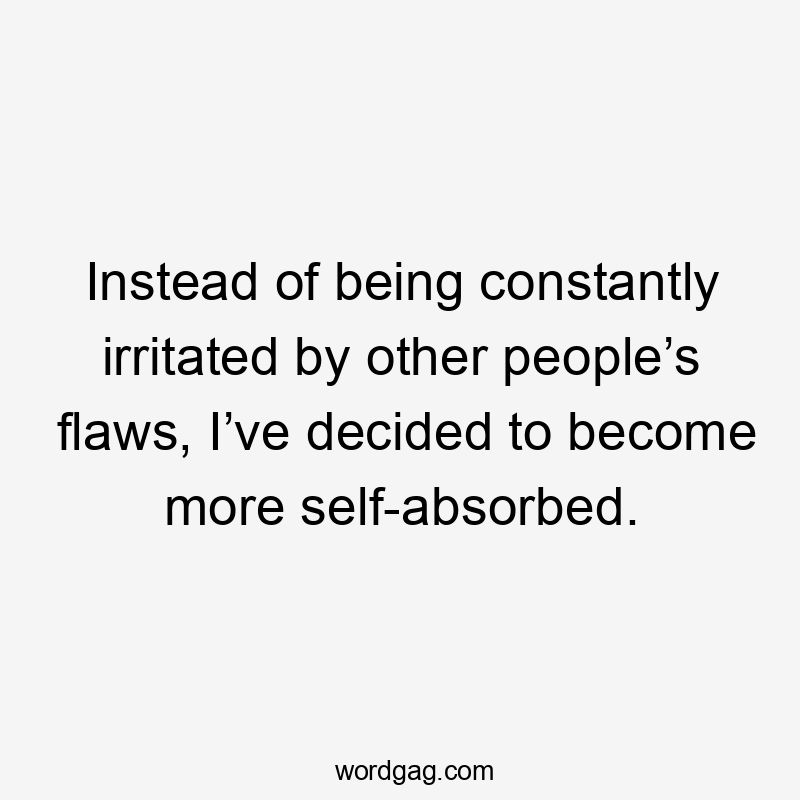 Instead of being constantly irritated by other people’s flaws, I’ve decided to become more self-absorbed.