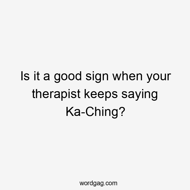 Is it a good sign when your therapist keeps saying Ka-Ching?