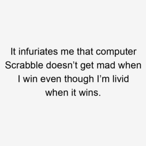 It infuriates me that computer Scrabble doesn’t get mad when I win even though I’m livid when it wins.