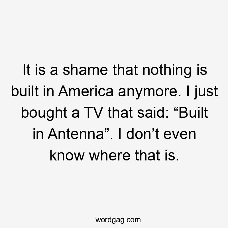 It is a shame that nothing is built in America anymore. I just bought a TV that said: “Built in Antenna”. I don’t even know where that is.