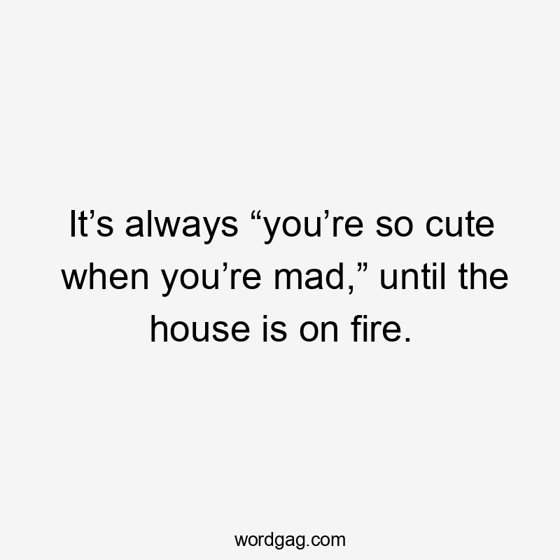 It’s always “you’re so cute when you’re mad,” until the house is on fire.