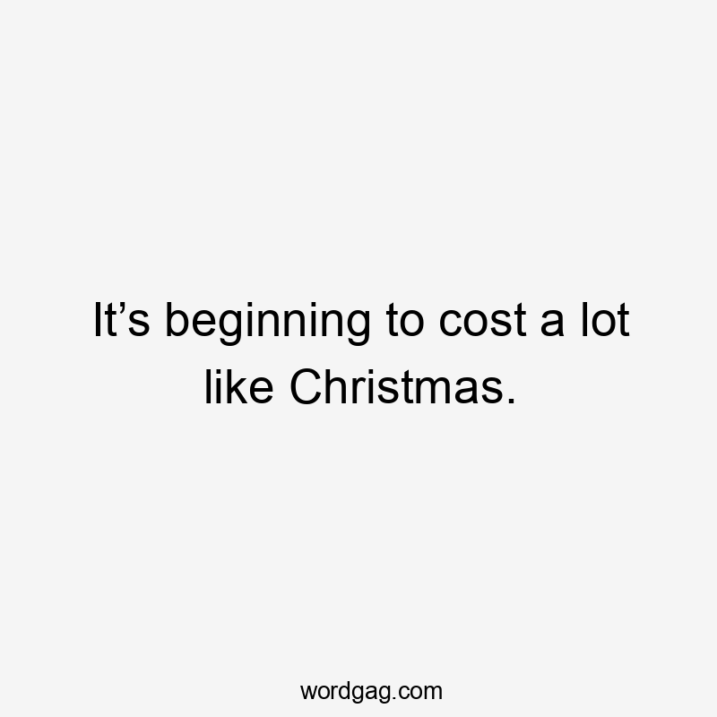 It’s beginning to cost a lot like Christmas.