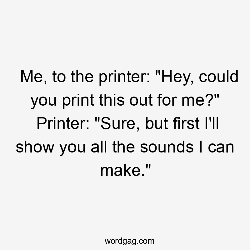 Me, to the printer: "Hey, could you print this out for me?" Printer: "Sure, but first I'll show you all the sounds I can make."