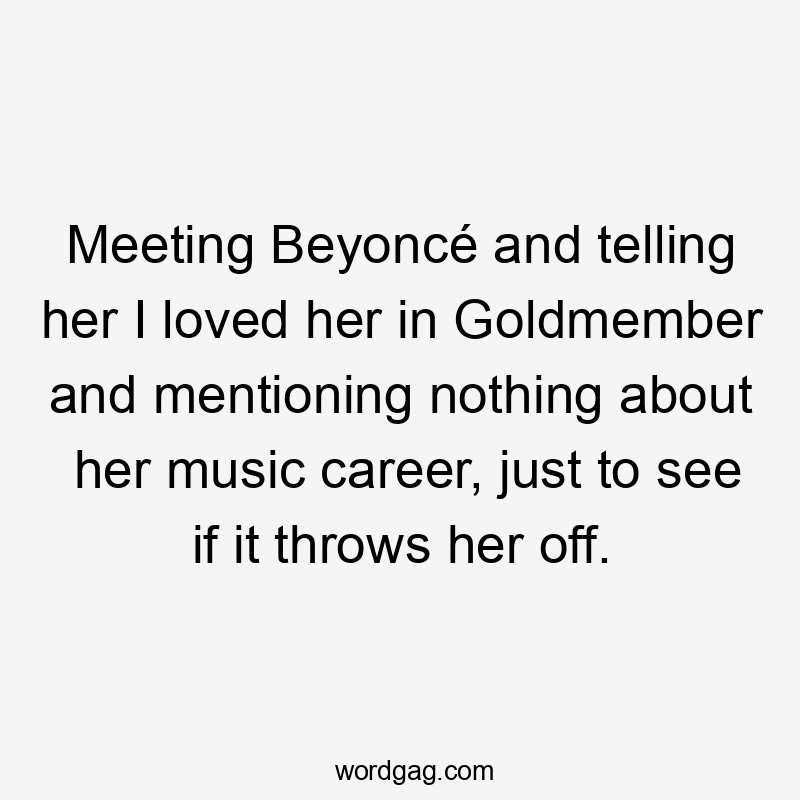 Meeting Beyoncé and telling her I loved her in Goldmember and mentioning nothing about her music career, just to see if it throws her off.