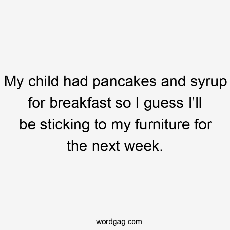 My child had pancakes and syrup for breakfast so I guess I’ll be sticking to my furniture for the next week.