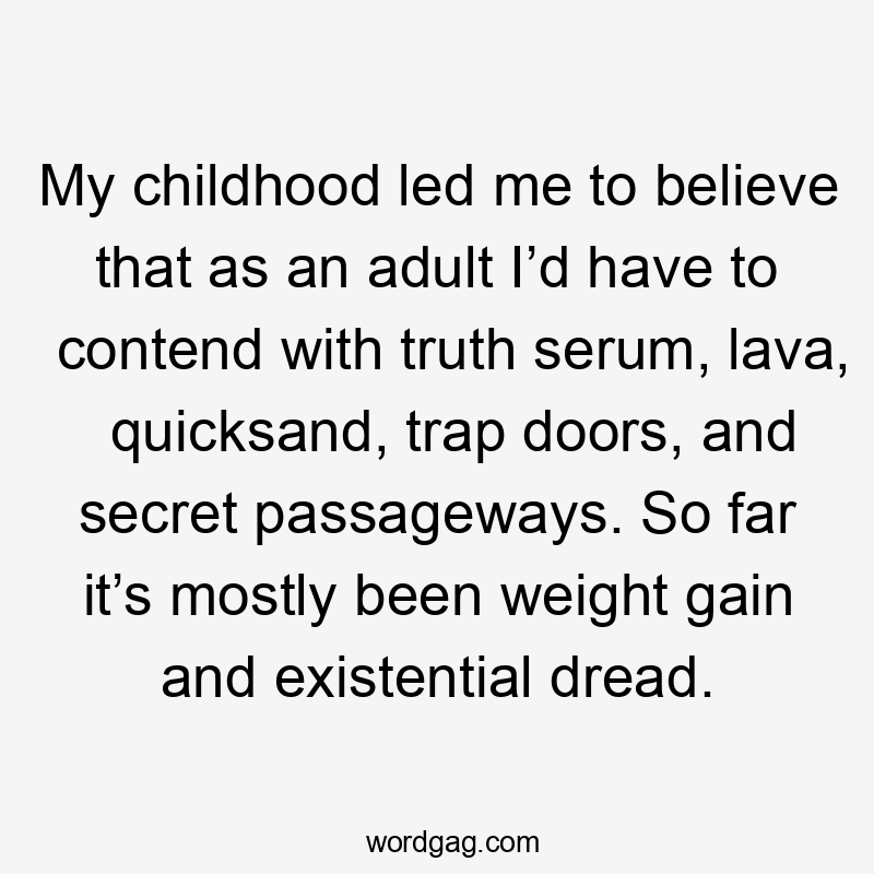 My childhood led me to believe that as an adult I’d have to contend with truth serum, lava, quicksand, trap doors, and secret passageways. So far it’s mostly been weight gain and existential dread.