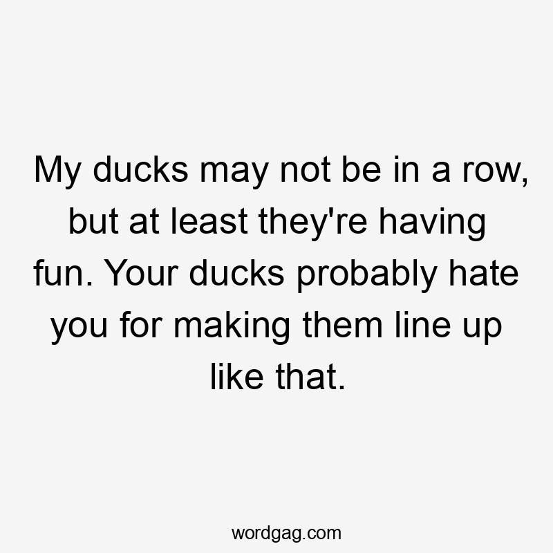 My ducks may not be in a row, but at least they're having fun. Your ducks probably hate you for making them line up like that.